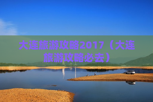 大连旅游攻略2017（大连旅游攻略必去）