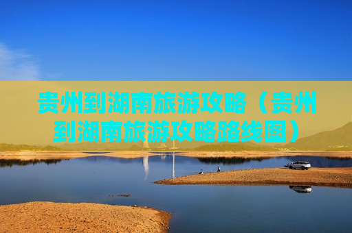 贵州到湖南旅游攻略（贵州到湖南旅游攻略路线图）