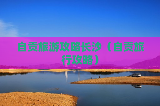 自贡旅游攻略长沙（自贡旅行攻略）