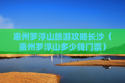 惠州罗浮山旅游攻略长沙（惠州罗浮山多少钱门票）