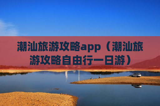 潮汕旅游攻略app（潮汕旅游攻略自由行一日游）