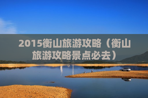 2015衡山旅游攻略（衡山旅游攻略景点必去）