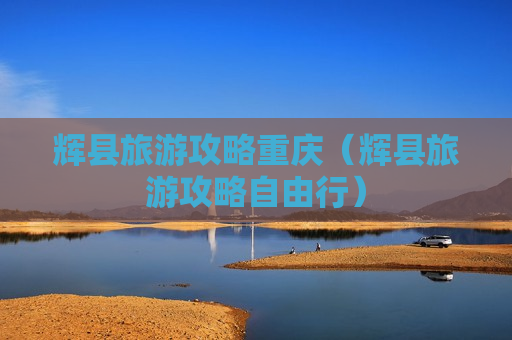 辉县旅游攻略重庆（辉县旅游攻略自由行）