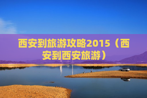 西安到旅游攻略2015（西安到西安旅游）