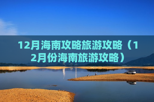 12月海南攻略旅游攻略（12月份海南旅游攻略）