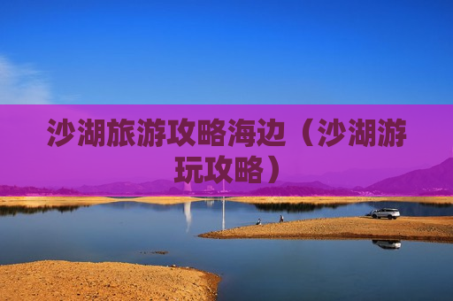 沙湖旅游攻略海边（沙湖游玩攻略）