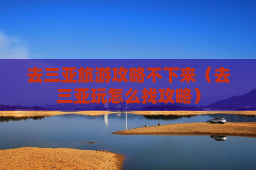 去三亚旅游攻略不下来（去三亚玩怎么找攻略）