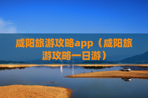 咸阳旅游攻略app（咸阳旅游攻略一日游）