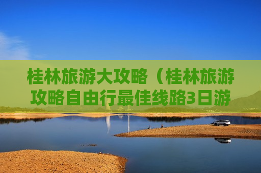 桂林旅游大攻略（桂林旅游攻略自由行最佳线路3日游）