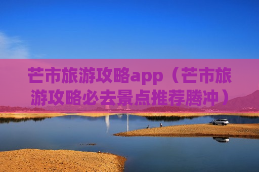 芒市旅游攻略app（芒市旅游攻略必去景点推荐腾冲）