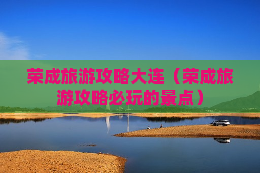 荣成旅游攻略大连（荣成旅游攻略必玩的景点）