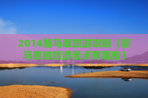 2014新马泰旅游攻略（新马泰的旅游景点有哪些）