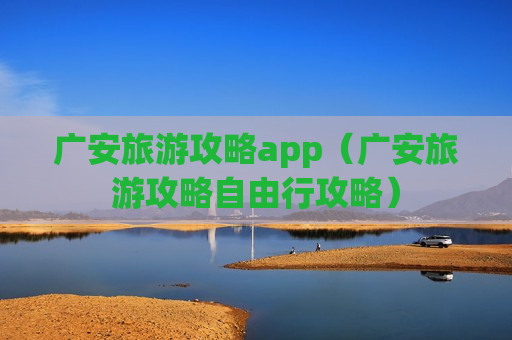 广安旅游攻略app（广安旅游攻略自由行攻略）