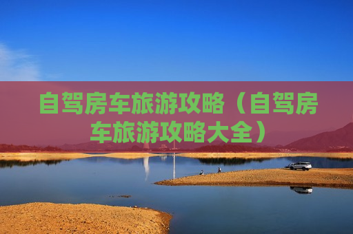 自驾房车旅游攻略（自驾房车旅游攻略大全）