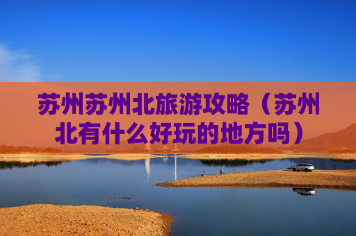 苏州苏州北旅游攻略（苏州北有什么好玩的地方吗）