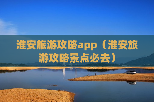 淮安旅游攻略app（淮安旅游攻略景点必去）