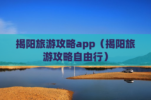 揭阳旅游攻略app（揭阳旅游攻略自由行）