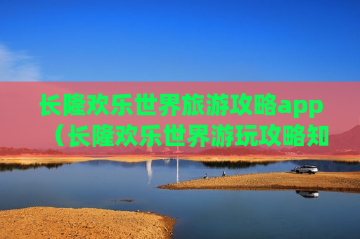 长隆欢乐世界旅游攻略app（长隆欢乐世界游玩攻略知乎）