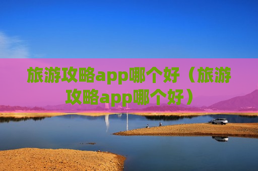 旅游攻略app哪个好（旅游攻略app哪个好）