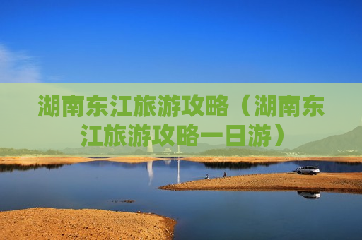 湖南东江旅游攻略（湖南东江旅游攻略一日游）