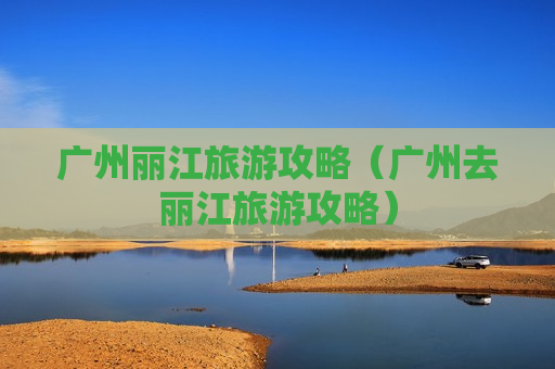 广州丽江旅游攻略（广州去丽江旅游攻略）