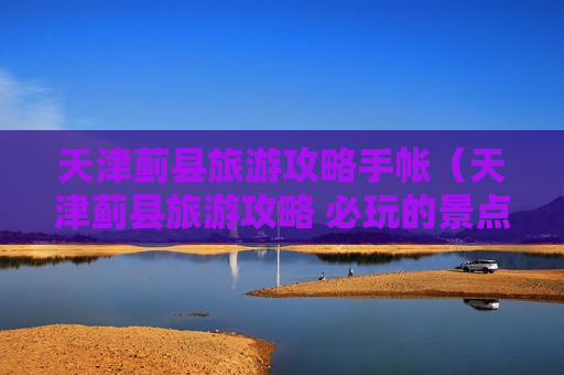 天津蓟县旅游攻略手帐（天津蓟县旅游攻略 必玩的景点推荐）