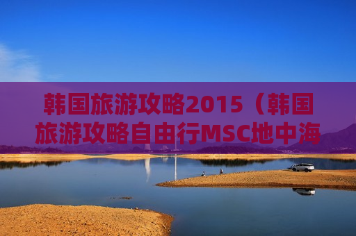 韩国旅游攻略2015（韩国旅游攻略自由行MSC地中海邮轮）