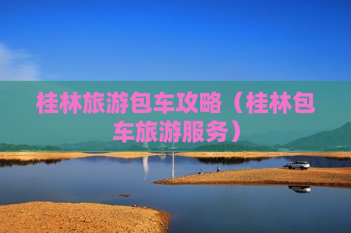 桂林旅游包车攻略（桂林包车旅游服务）