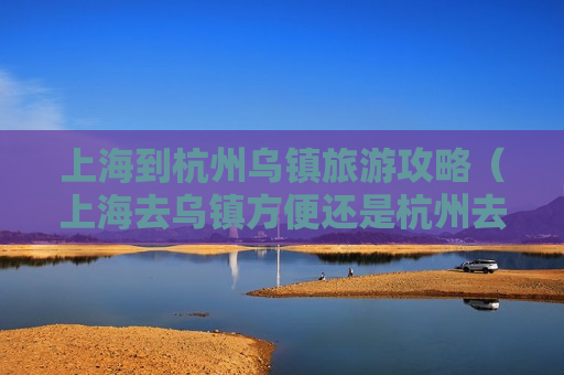 上海到杭州乌镇旅游攻略（上海去乌镇方便还是杭州去乌镇方便）