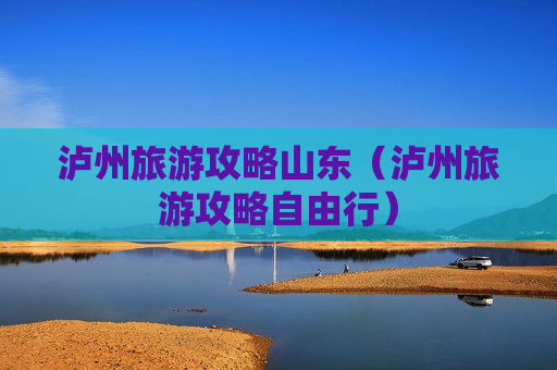 泸州旅游攻略山东（泸州旅游攻略自由行）