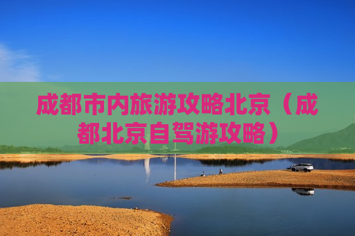 成都市内旅游攻略北京（成都北京自驾游攻略）