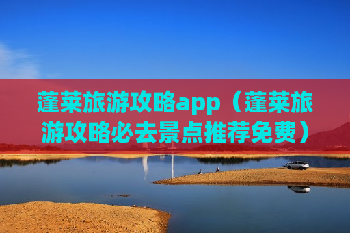 蓬莱旅游攻略app（蓬莱旅游攻略必去景点推荐免费）