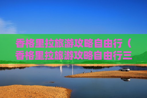 香格里拉旅游攻略自由行（香格里拉旅游攻略自由行三天）