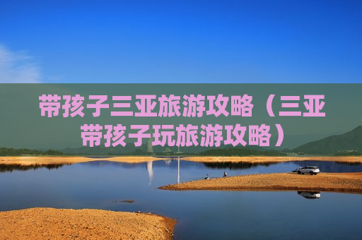 带孩子三亚旅游攻略（三亚带孩子玩旅游攻略）