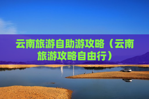 云南旅游自助游攻略（云南旅游攻略自由行）