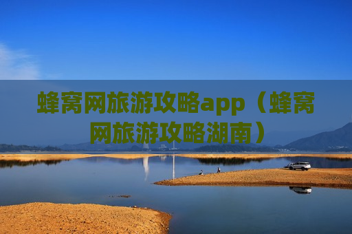 蜂窝网旅游攻略app（蜂窝网旅游攻略湖南）