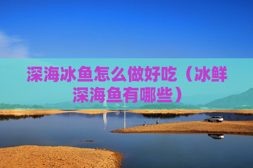 深海冰鱼怎么做好吃（冰鲜深海鱼有哪些）