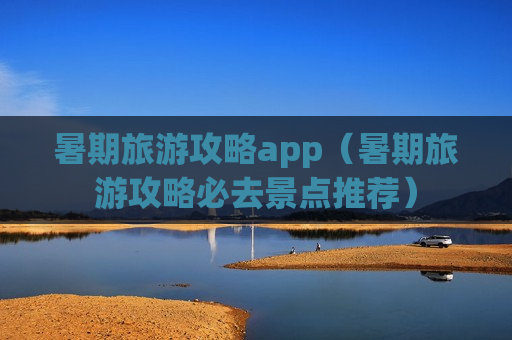 暑期旅游攻略app（暑期旅游攻略必去景点推荐）