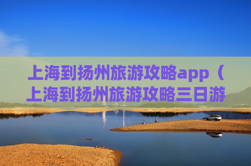 上海到扬州旅游攻略app（上海到扬州旅游攻略三日游）