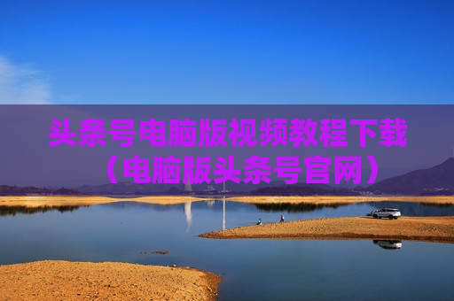 头条号电脑版视频教程下载（电脑版头条号官网）