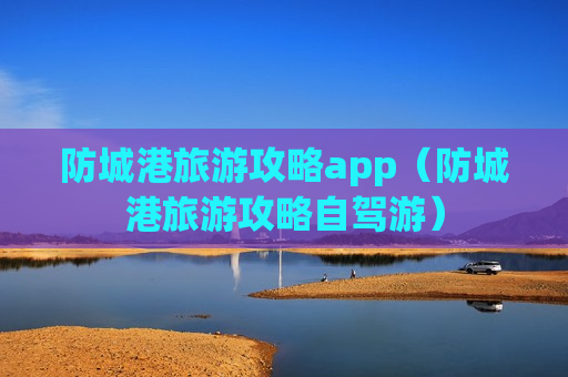 防城港旅游攻略app（防城港旅游攻略自驾游）