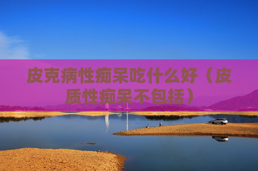 皮克病性痴呆吃什么好（皮质性痴呆不包括）