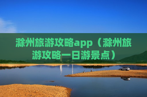 滁州旅游攻略app（滁州旅游攻略一日游景点）