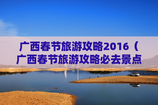 广西春节旅游攻略2016（广西春节旅游攻略必去景点）