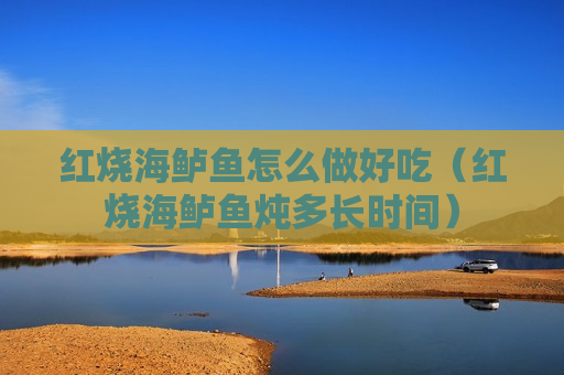 红烧海鲈鱼怎么做好吃（红烧海鲈鱼炖多长时间）