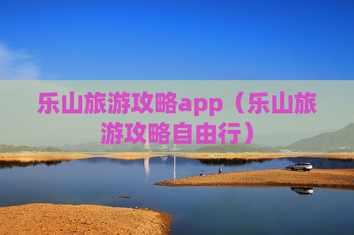 乐山旅游攻略app（乐山旅游攻略自由行）