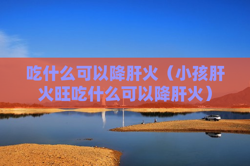 吃什么可以降肝火（小孩肝火旺吃什么可以降肝火）