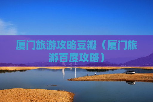 厦门旅游攻略豆瓣（厦门旅游百度攻略）