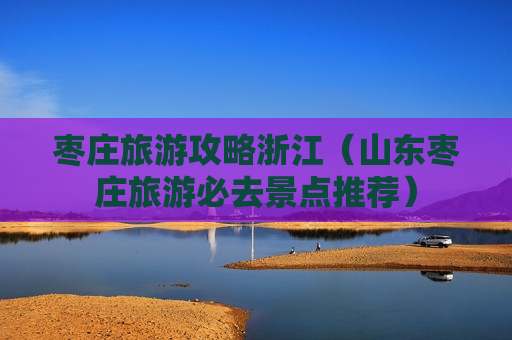 枣庄旅游攻略浙江（山东枣庄旅游必去景点推荐）