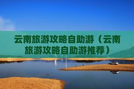 云南旅游攻略自助游（云南旅游攻略自助游推荐）